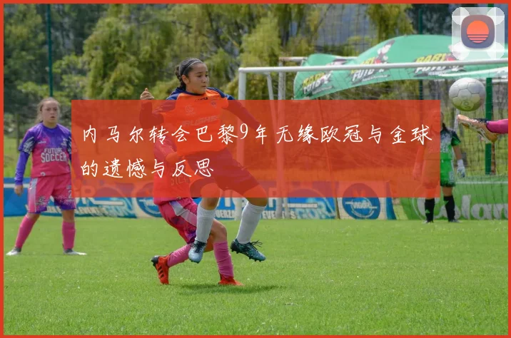 内马尔转会巴黎9年无缘欧冠与金球的遗憾与反思