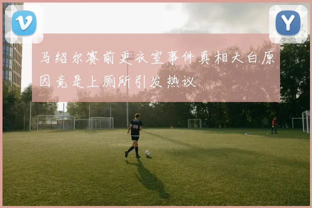马绍尔赛前更衣室事件真相大白原因竟是上厕所引发热议