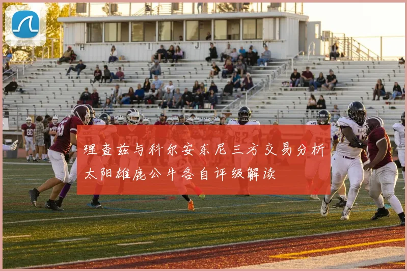 理查兹与科尔安东尼三方交易分析太阳雄鹿公牛各自评级解读